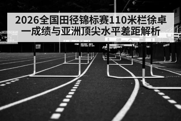 2026全国田径锦标赛110米栏徐卓一成绩与亚洲顶尖水平差距解析