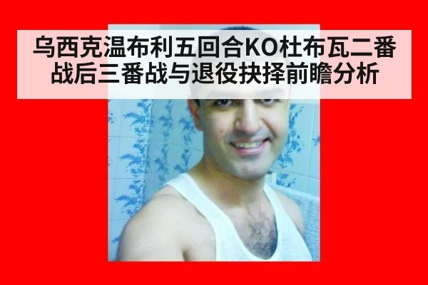 乌西克温布利五回合KO杜布瓦二番战后三番战与退役抉择前瞻分析